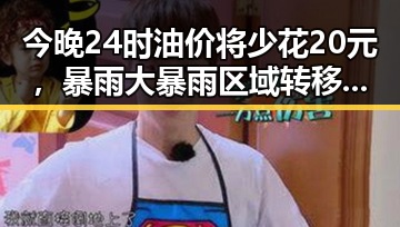 今晚24时油价将少花20元,暴雨大暴雨区域转移迎来龙舟水后暴力梅雨接力